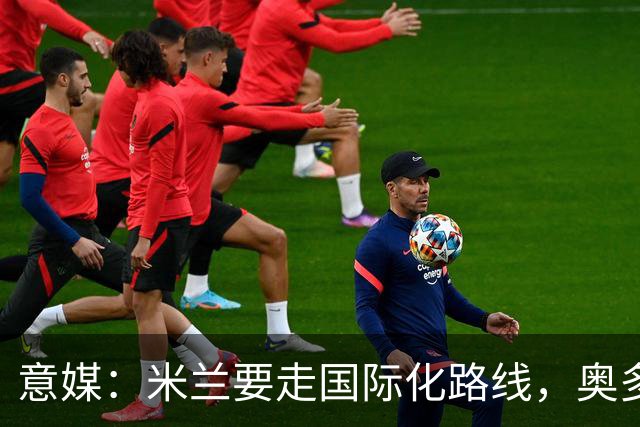 意媒：米兰要走国际化路线，奥多辞职，未来队也将请外籍教练执教